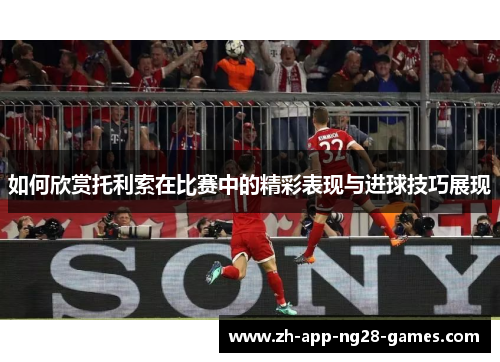 如何欣赏托利索在比赛中的精彩表现与进球技巧展现 如何欣赏托利索在比赛中的精彩表现与进球技巧展现