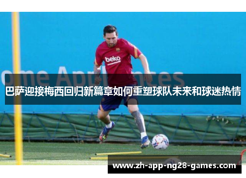 巴萨迎接梅西回归新篇章如何重塑球队未来和球迷热情