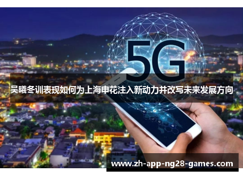 吴曦冬训表现如何为上海申花注入新动力并改写未来发展方向 吴曦冬训表现如何为上海申花注入新动力并改写未来发展方向