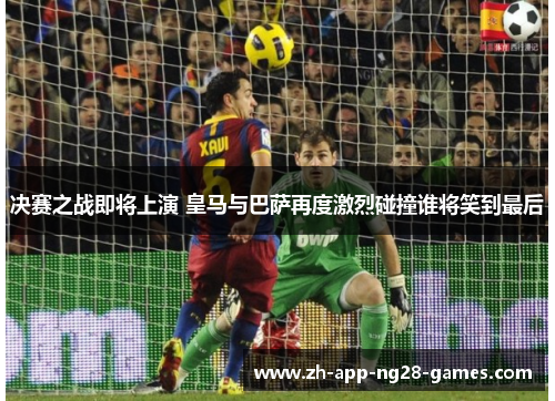 决赛之战即将上演 皇马与巴萨再度激烈碰撞谁将笑到最后 决赛之战即将上演 皇马与巴萨再度激烈碰撞谁将笑到最后
