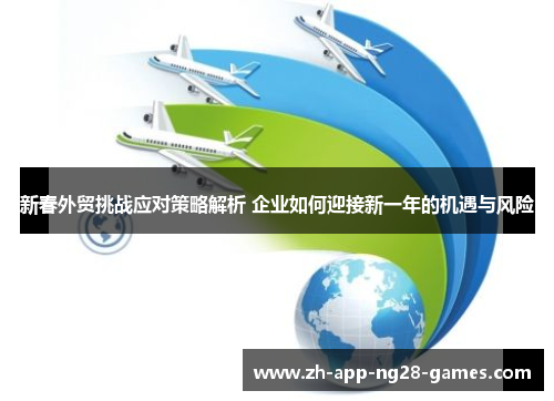 新春外贸挑战应对策略解析 企业如何迎接新一年的机遇与风险 新春外贸挑战应对策略解析 企业如何迎接新一年的机遇与风险