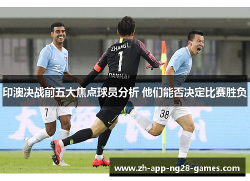 印澳决战前五大焦点球员分析 他们能否决定比赛胜负 印澳决战前五大焦点球员分析 他们能否决定比赛胜负