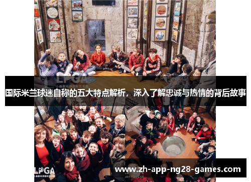 国际米兰球迷自称的五大特点解析,深入了解忠诚与热情的背后故事 国际米兰球迷自称的五大特点解析,深入了解忠诚与热情的背后故事