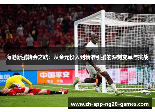 海港新援转会之路:从金元投入到精准引援的深刻变革与挑战 海港新援转会之路:从金元投入到精准引援的深刻变革与挑战