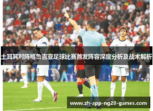土耳其对阵格鲁吉亚足球比赛首发阵容深度分析及战术解析 土耳其对阵格鲁吉亚足球比赛首发阵容深度分析及战术解析
