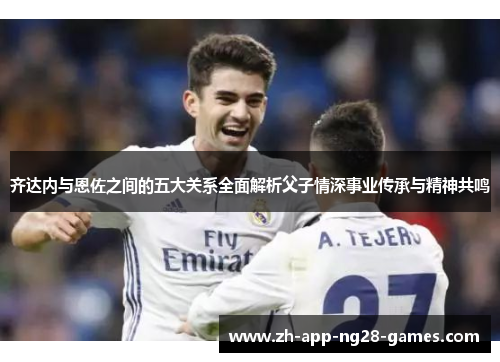 齐达内与恩佐之间的五大关系全面解析父子情深事业传承与精神共鸣