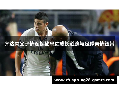 齐达内父子情深探秘恩佐成长道路与足球亲情纽带