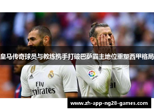 皇马传奇球员与教练携手打破巴萨霸主地位重塑西甲格局